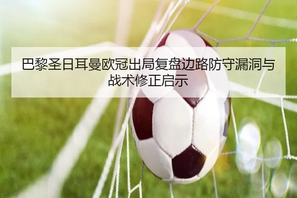巴黎圣日耳曼欧冠出局复盘边路防守漏洞与战术修正启示