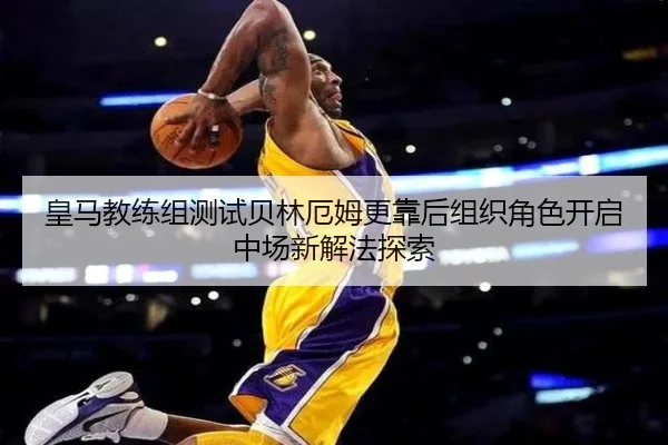皇马教练组测试贝林厄姆更靠后组织角色开启中场新解法探索