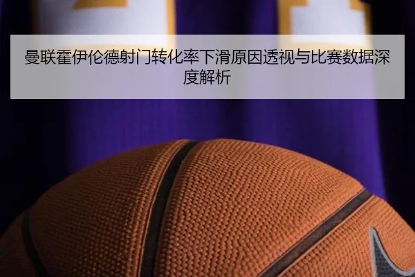 曼联霍伊伦德射门转化率下滑原因透视与比赛数据深度解析