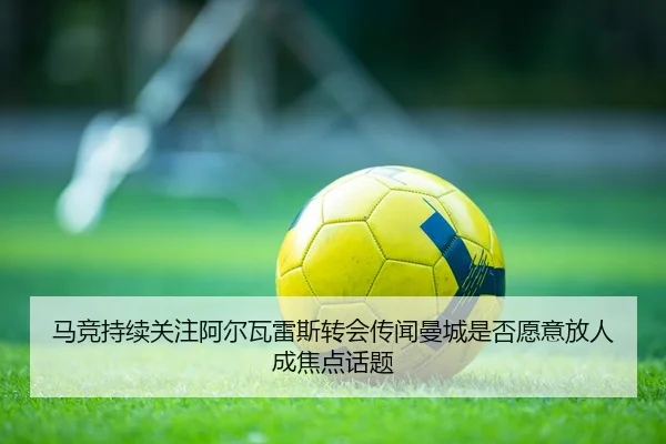 马竞持续关注阿尔瓦雷斯转会传闻曼城是否愿意放人成焦点话题