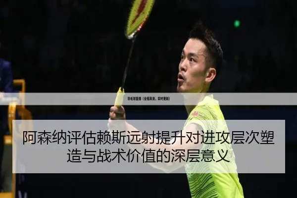 阿森纳评估赖斯远射提升对进攻层次塑造与战术价值的深层意义