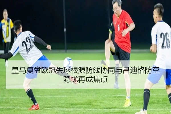 皇马复盘欧冠失球根源防线协同与吕迪格防空隐忧再成焦点